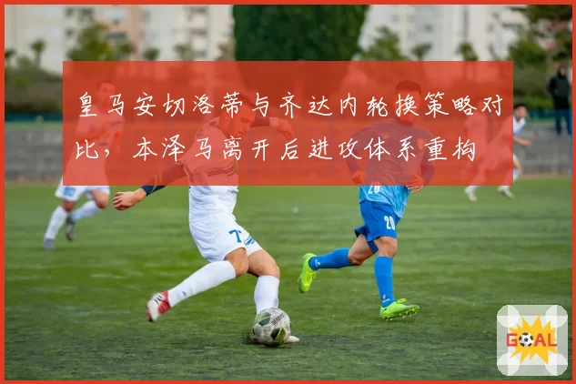 皇马安切洛蒂与齐达内轮换策略对比，本泽马离开后进攻体系重构