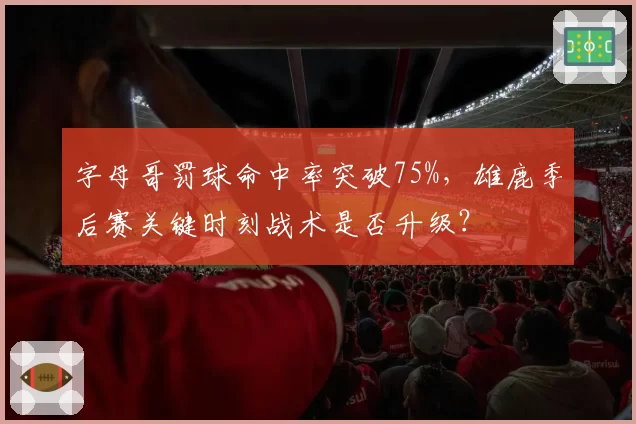 字母哥罚球命中率突破75%，雄鹿季后赛关键时刻战术是否升级？