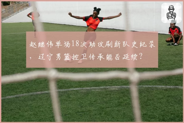 赵继伟单场18次助攻刷新队史纪录,辽宁男篮控卫传承能否延续?