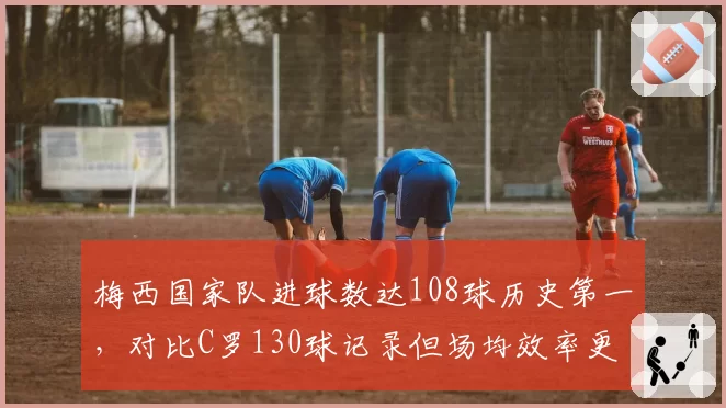 梅西国家队进球数达108球历史第一,对比C罗130球记录但场均效率更高