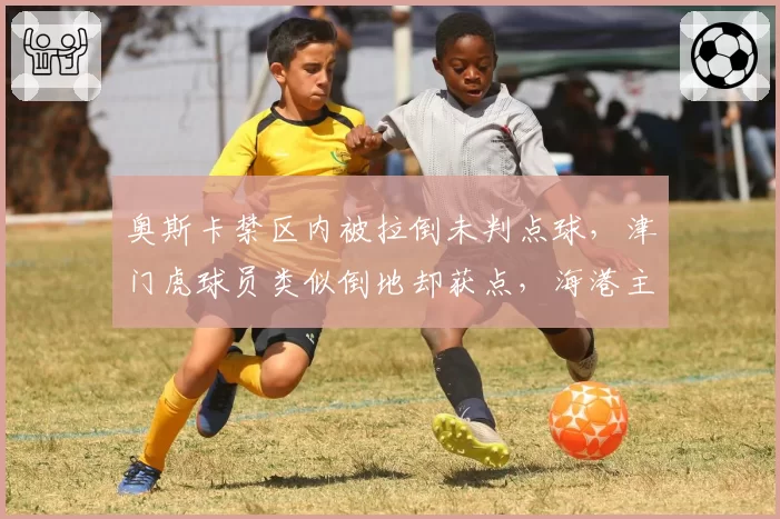 奥斯卡禁区内被拉倒未判点球,津门虎球员类似倒地却获点,海港主场判罚尺度遭质疑?