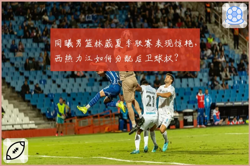 同曦男篮林葳夏季联赛表现惊艳,西热力江如何分配后卫球权?