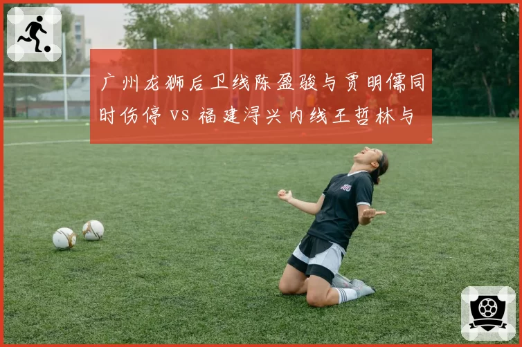 广州龙狮后卫线陈盈骏与贾明儒同时伤停 vs 福建浔兴内线王哲林与梅克一人缺阵，后卫与内线伤病潮复苏难度对比