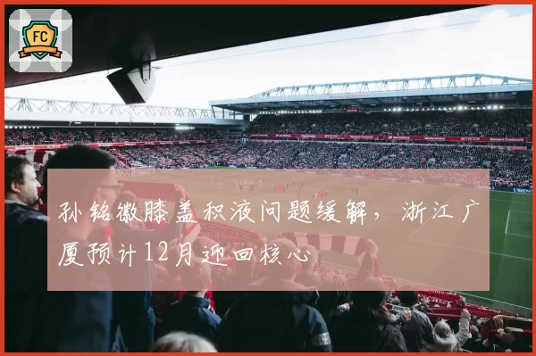 孙铭徽膝盖积液问题缓解，浙江广厦预计12月迎回核心