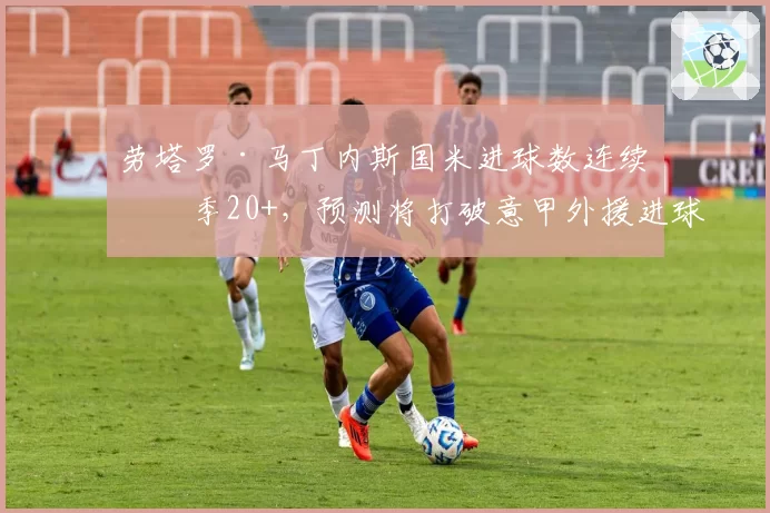 劳塔罗·马丁内斯国米进球数连续三季20+,预测将打破意甲外援进球纪录