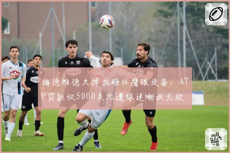 梅德维德夫摔拍砸坏鹰眼设备，ATP罚款仅5000美元遭球迷嘲讽无效