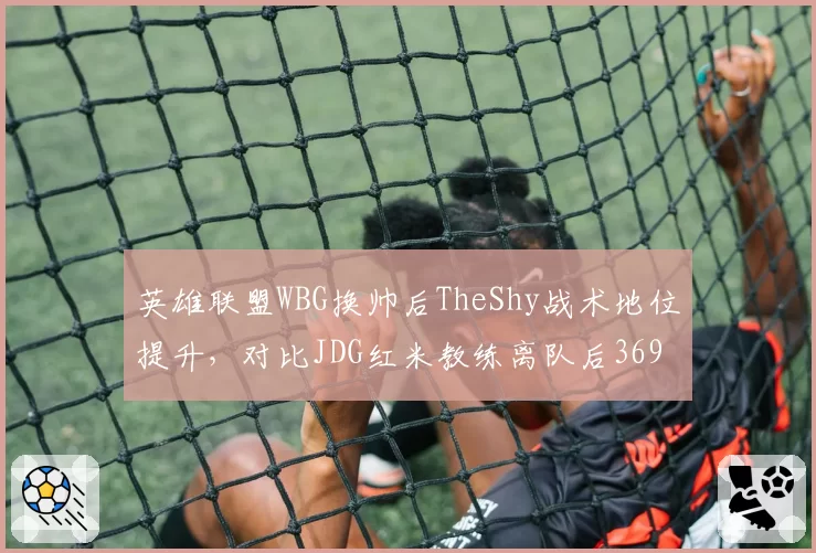 英雄联盟WBG换帅后TheShy战术地位提升，对比JDG红米教练离队后369对线能力下滑