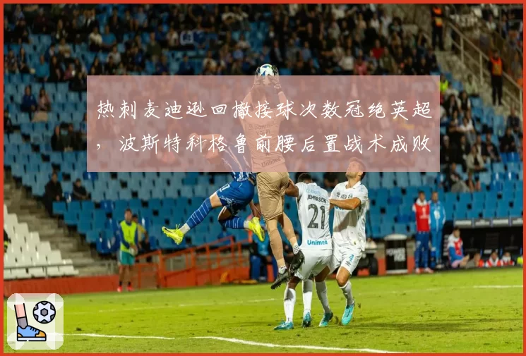 热刺麦迪逊回撤接球次数冠绝英超，波斯特科格鲁前腰后置战术成败几何？
