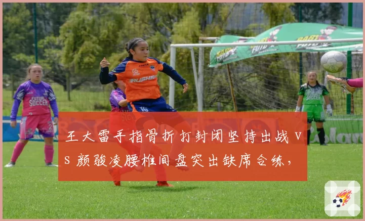王大雷手指骨折打封闭坚持出战 vs 颜骏凌腰椎间盘突出缺席合练,国门之争因伤情再生悬念