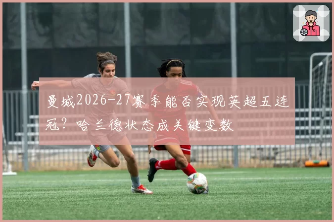 曼城2026-27赛季能否实现英超五连冠?哈兰德状态成关键变数