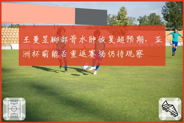 王曼昱脚部骨水肿恢复超预期,亚洲杯前能否重返赛场仍待观察