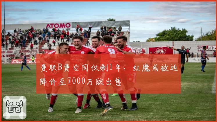 曼联B费合同仅剩1年，红魔或被迫降价至7000万欧出售