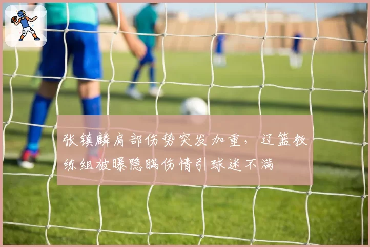 张镇麟肩部伤势突发加重,辽篮教练组被曝隐瞒伤情引球迷不满