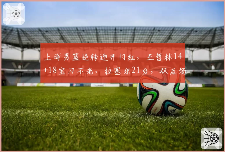 上海男篮逆转迎开门红，王哲林14+18宝刀不老，拉塞尔21分，双后场仍需磨合