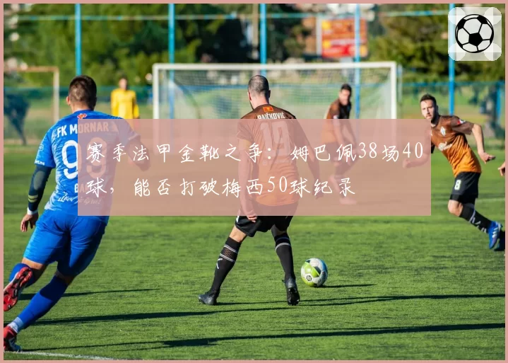 赛季法甲金靴之争：姆巴佩38场40球，能否打破梅西50球纪录