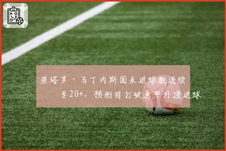 劳塔罗·马丁内斯国米进球数连续三季20+,预测将打破意甲外援进球纪录