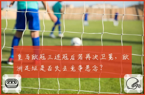 皇马欧冠三连冠后若再次卫冕,欧洲足坛是否失去竞争悬念?
