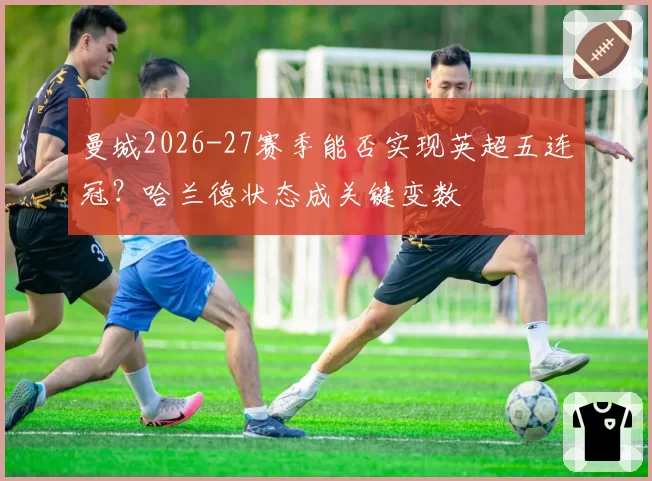曼城2026-27赛季能否实现英超五连冠?哈兰德状态成关键变数