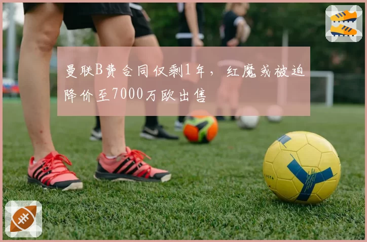 曼联B费合同仅剩1年，红魔或被迫降价至7000万欧出售