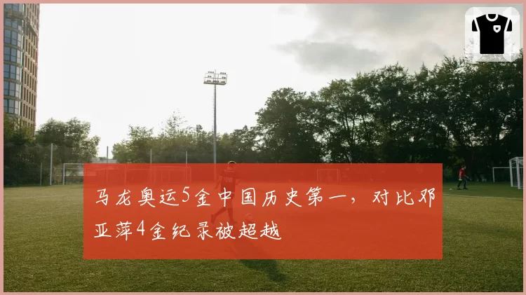 马龙奥运5金中国历史第一，对比邓亚萍4金纪录被超越