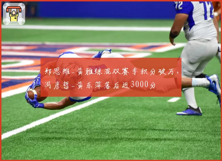 郑思维_黄雅琼混双赛季积分破万，冯彦哲_黄东萍落后近3000分