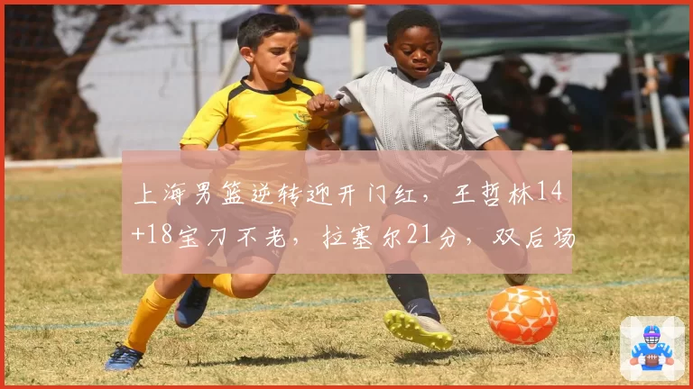 上海男篮逆转迎开门红，王哲林14+18宝刀不老，拉塞尔21分，双后场仍需磨合