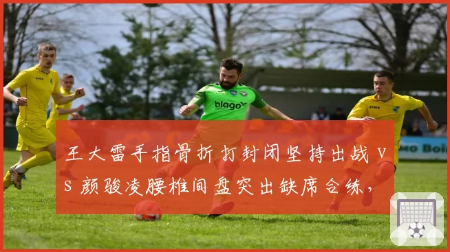 王大雷手指骨折打封闭坚持出战 vs 颜骏凌腰椎间盘突出缺席合练,国门之争因伤情再生悬念