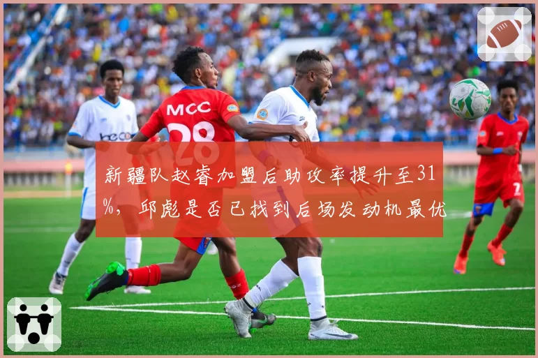 新疆队赵睿加盟后助攻率提升至31%，邱彪是否已找到后场发动机最优解？