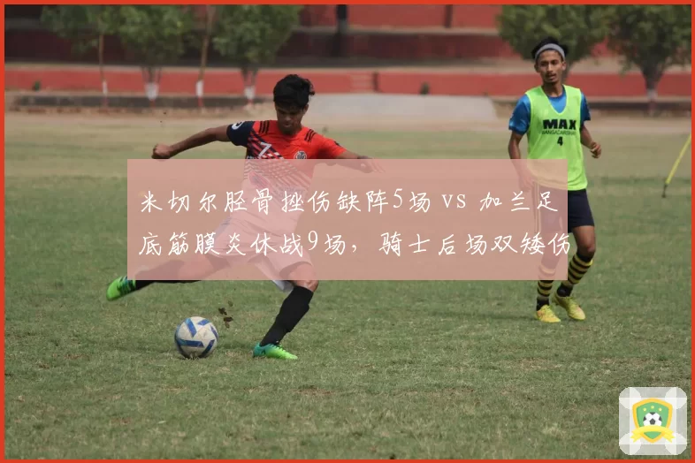 米切尔胫骨挫伤缺阵5场 vs 加兰足底筋膜炎休战9场,骑士后场双矮伤病错峰来袭