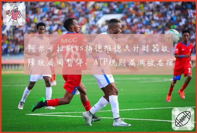阿尔卡拉斯vs梅德维德夫计时器故障致局间暂停，ATP规则漏洞被名宿炮轰