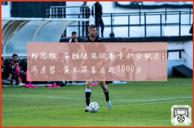 郑思维_黄雅琼混双赛季积分破万,冯彦哲_黄东萍落后近3000分
