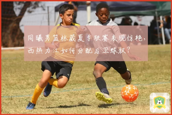 同曦男篮林葳夏季联赛表现惊艳，西热力江如何分配后卫球权？