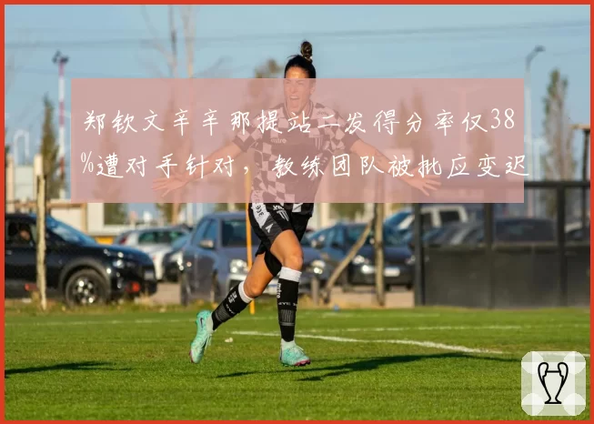 郑钦文辛辛那提站二发得分率仅38%遭对手针对,教练团队被批应变迟缓