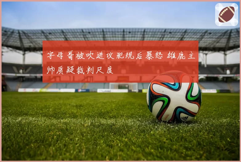 字母哥被吹进攻犯规后暴怒 雄鹿主帅质疑裁判尺度
