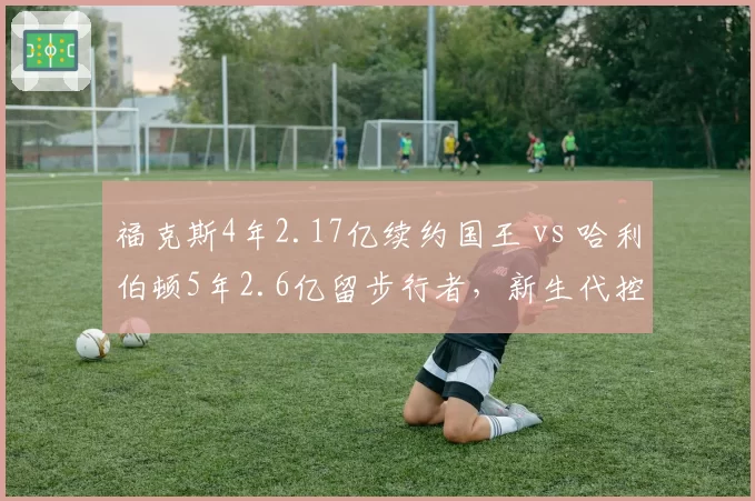 福克斯4年2.17亿续约国王 vs 哈利伯顿5年2.6亿留步行者，新生代控卫顶薪合同价值差异
