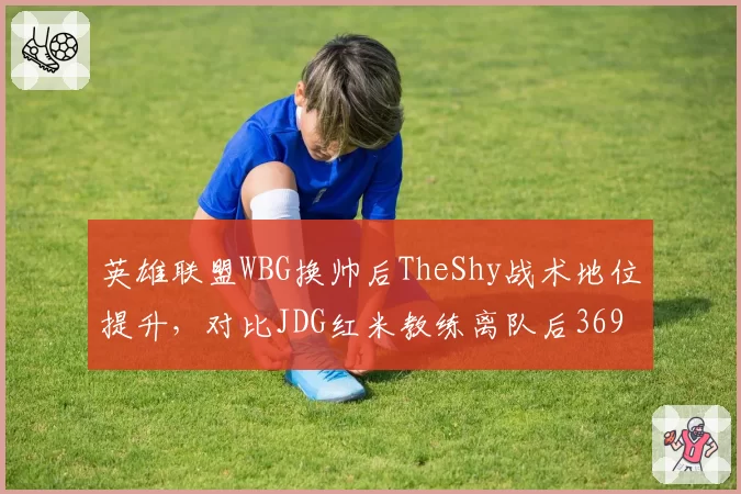 英雄联盟WBG换帅后TheShy战术地位提升,对比JDG红米教练离队后369对线能力下滑