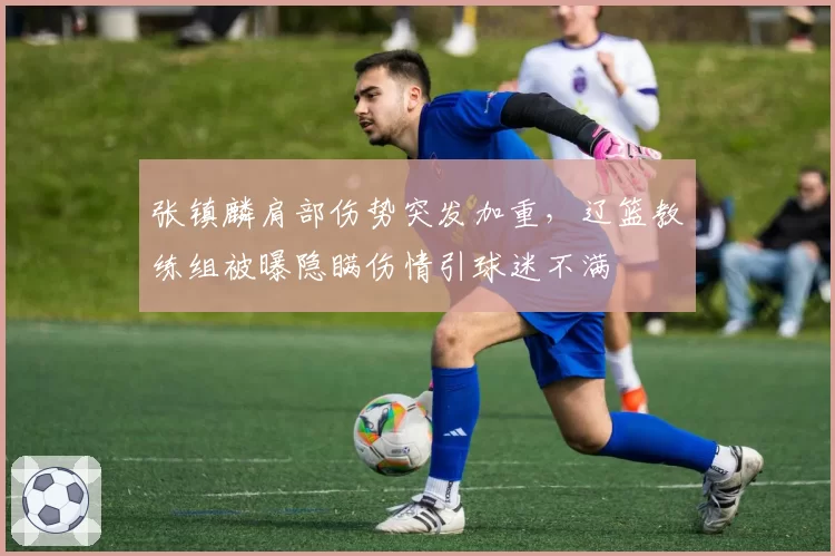 张镇麟肩部伤势突发加重,辽篮教练组被曝隐瞒伤情引球迷不满