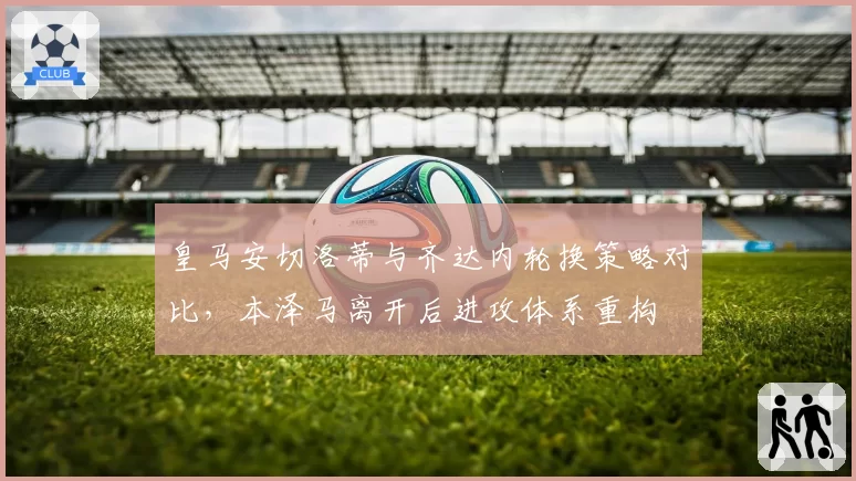 皇马安切洛蒂与齐达内轮换策略对比,本泽马离开后进攻体系重构