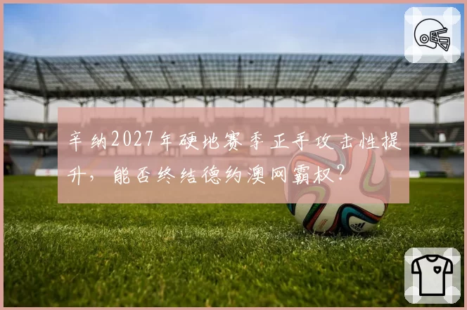 辛纳2027年硬地赛季正手攻击性提升,能否终结德约澳网霸权?